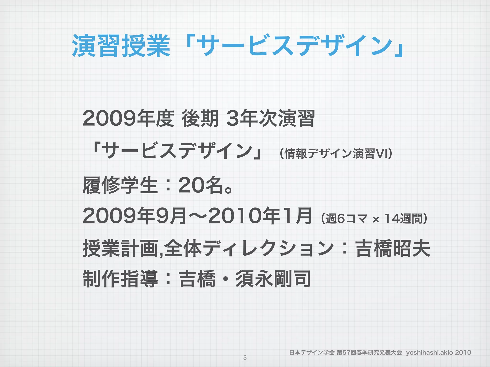 日本デザイン学会 第57回春季研究発表大会 yoshihashi.akio 2010
演習授業「サービスデザイン」
2009年度 後期 3年次演習
「サービスデザイン」（情報デザイン演習VI）
履修学生：20名。
2009年9月∼2010年1月（週6コマ 14週間）
授業計画,全体ディレクション：吉橋昭夫
制作指導：吉橋・須永剛司
3
 