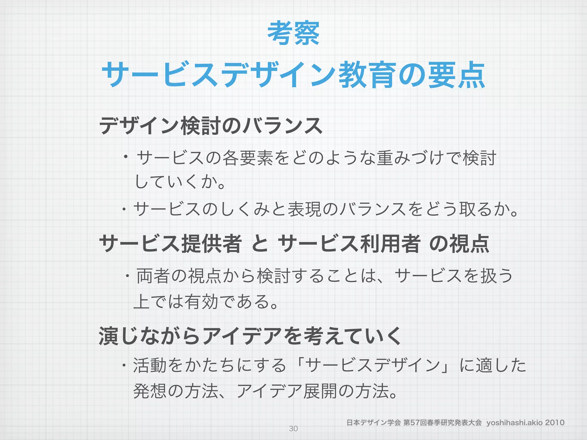 日本デザイン学会 第57回春季研究発表大会 yoshihashi.akio 2010
デザイン検討のバランス
 ・サービスの各要素をどのような重みづけで検討
  していくか。
 ・サービスのしくみと表現のバランスをどう取るか。
サービス提供者 と サービス利用者 の視点
 ・両者の視点から検討することは、サービスを扱う
  上では有効である。
演じながらアイデアを考えていく
 ・活動をかたちにする「サービスデザイン」に適した
  発想の方法、アイデア展開の方法。
考察
サービスデザイン教育の要点
30
 