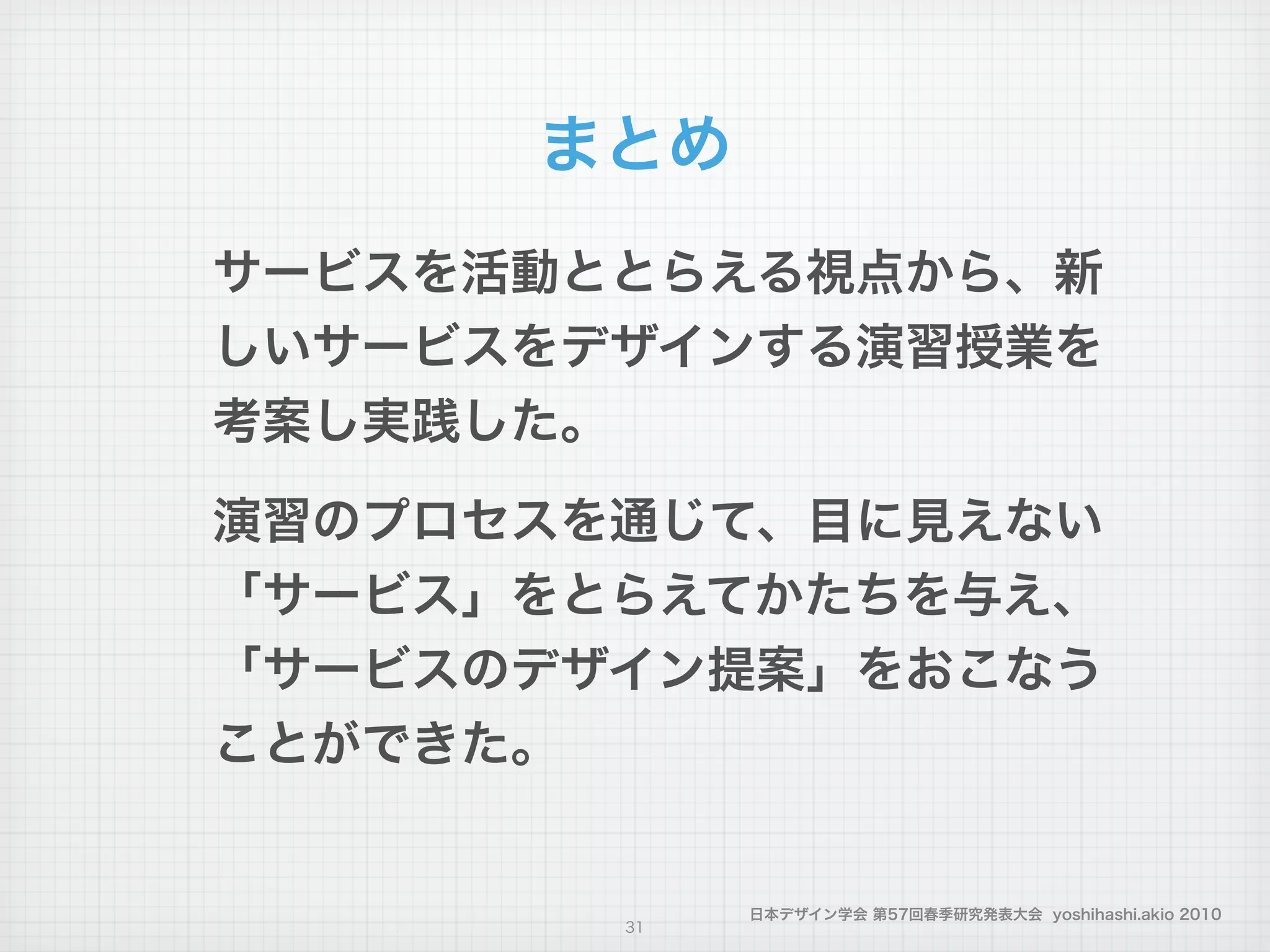 日本デザイン学会 第57回春季研究発表大会 yoshihashi.akio 2010
まとめ
サービスを活動ととらえる視点から、新
しいサービスをデザインする演習授業を
考案し実践した。
!
演習のプロセスを通じて、目に見えない
「サービス」をとらえてかたちを与え、
「サービスのデザイン提案」をおこなう
ことができた。
!
31
 