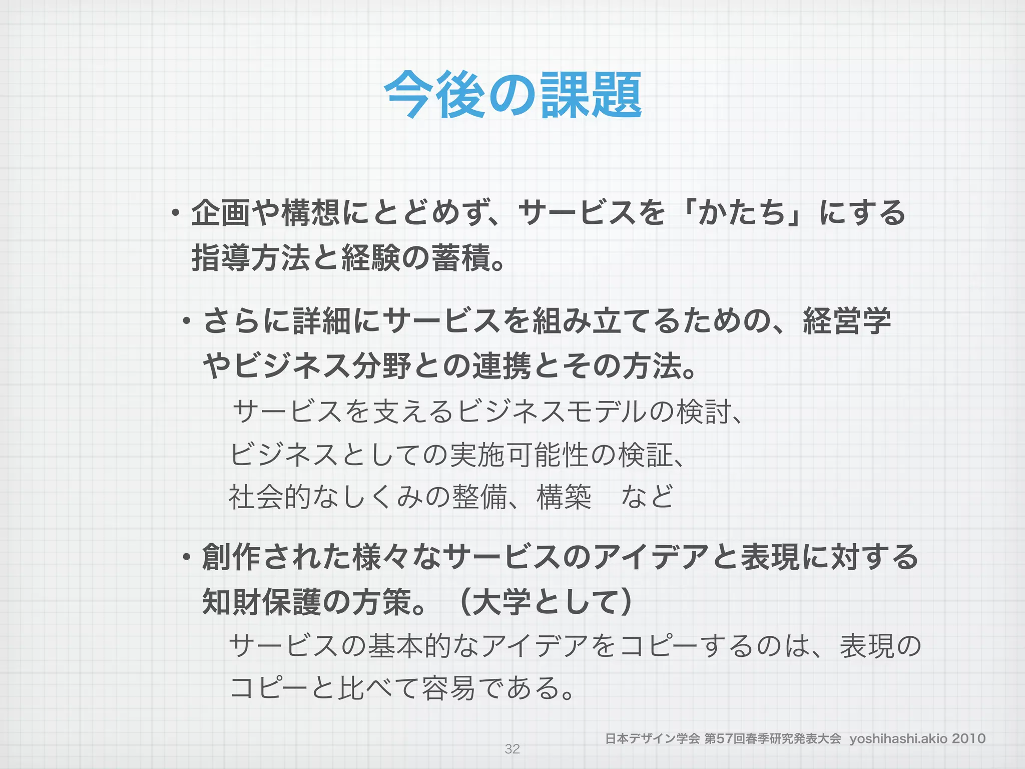 日本デザイン学会 第57回春季研究発表大会 yoshihashi.akio 2010
今後の課題
・企画や構想にとどめず、サービスを「かたち」にする
 指導方法と経験の蓄積。
・さらに詳細にサービスを組み立てるための、経営学
 やビジネス分野との連携とその方法。
  サービスを支えるビジネスモデルの検討、
  ビジネスとしての実施可能性の検証、
  社会的なしくみの整備、構築 など
・創作された様々なサービスのアイデアと表現に対する
 知財保護の方策。（大学として）
  サービスの基本的なアイデアをコピーするのは、表現の
  コピーと比べて容易である。
32
 