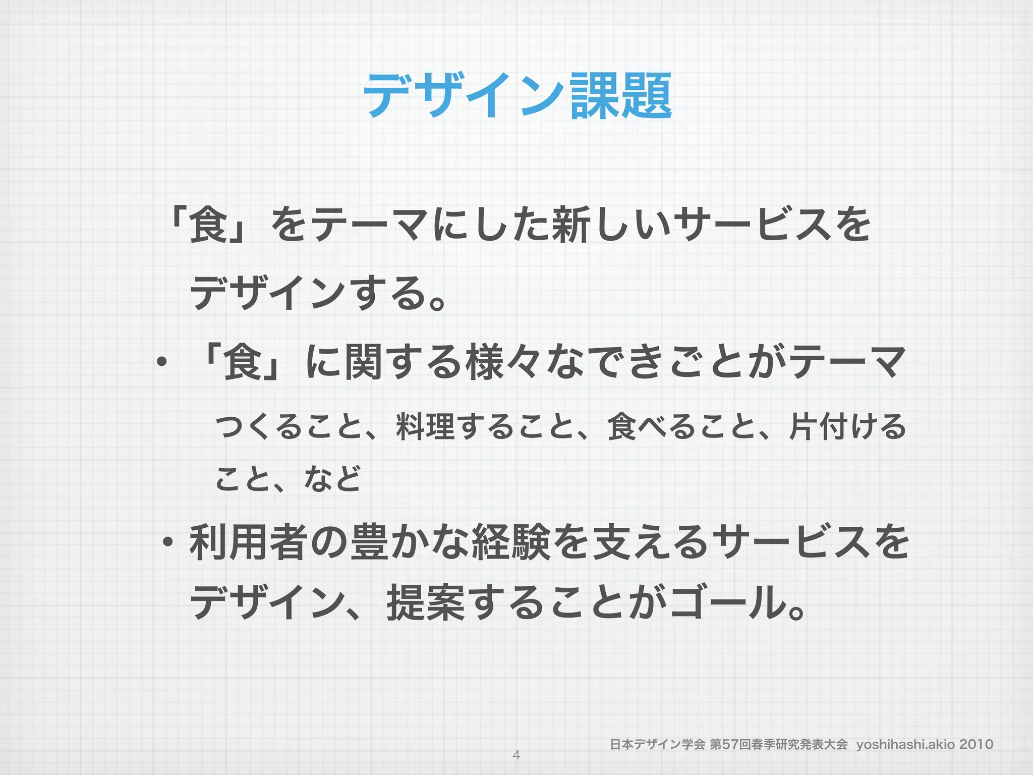 日本デザイン学会 第57回春季研究発表大会 yoshihashi.akio 2010
デザイン課題
「食」をテーマにした新しいサービスを
 デザインする。
・「食」に関する様々なできごとがテーマ
  つくること、料理すること、食べること、片付ける
   こと、など
・利用者の豊かな経験を支えるサービスを
 デザイン、提案することがゴール。
!
4
 