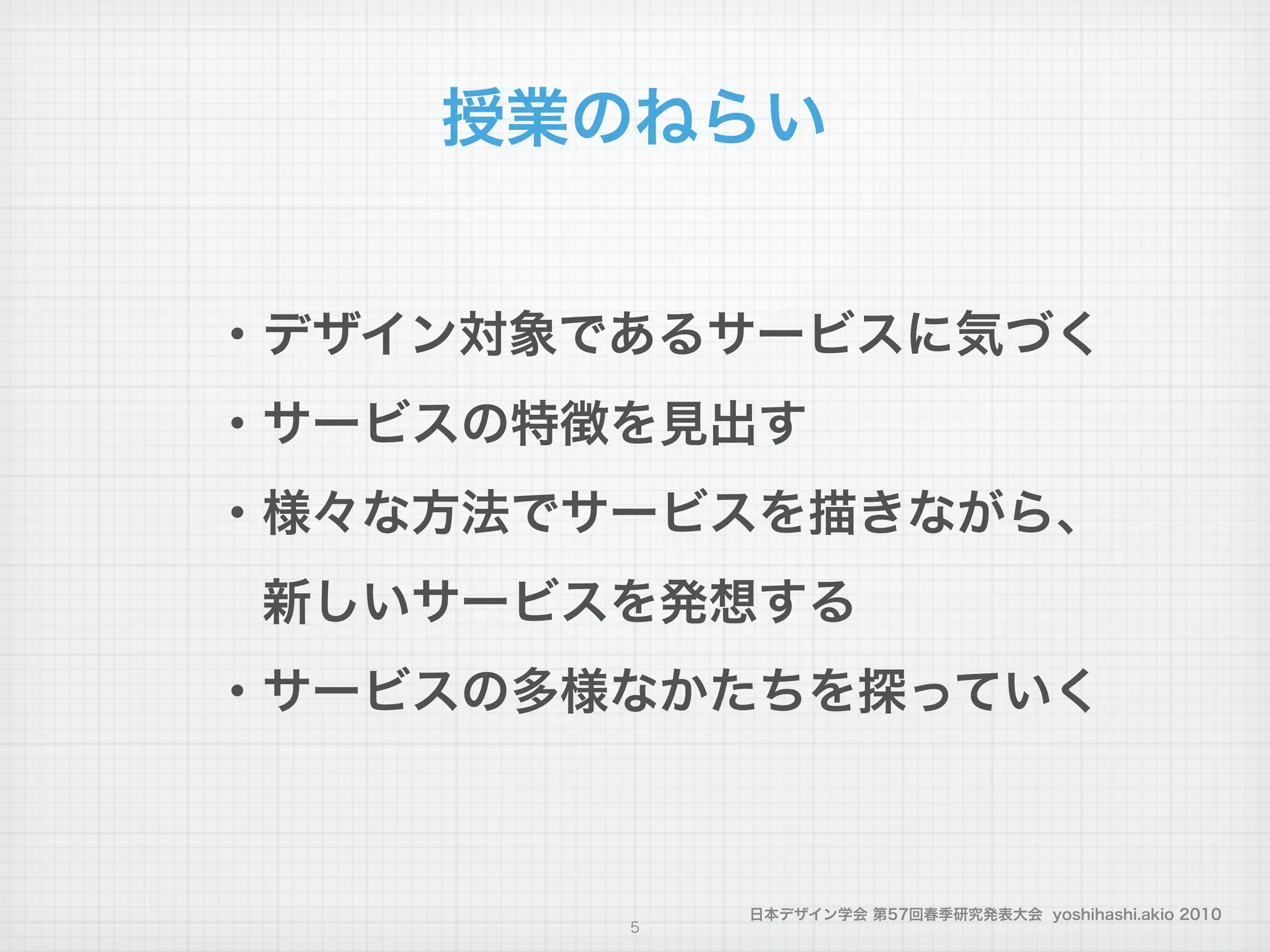 日本デザイン学会 第57回春季研究発表大会 yoshihashi.akio 2010
授業のねらい
・デザイン対象であるサービスに気づく
・サービスの特徴を見出す
・様々な方法でサービスを描きながら、
 新しいサービスを発想する
・サービスの多様なかたちを探っていく
5
 