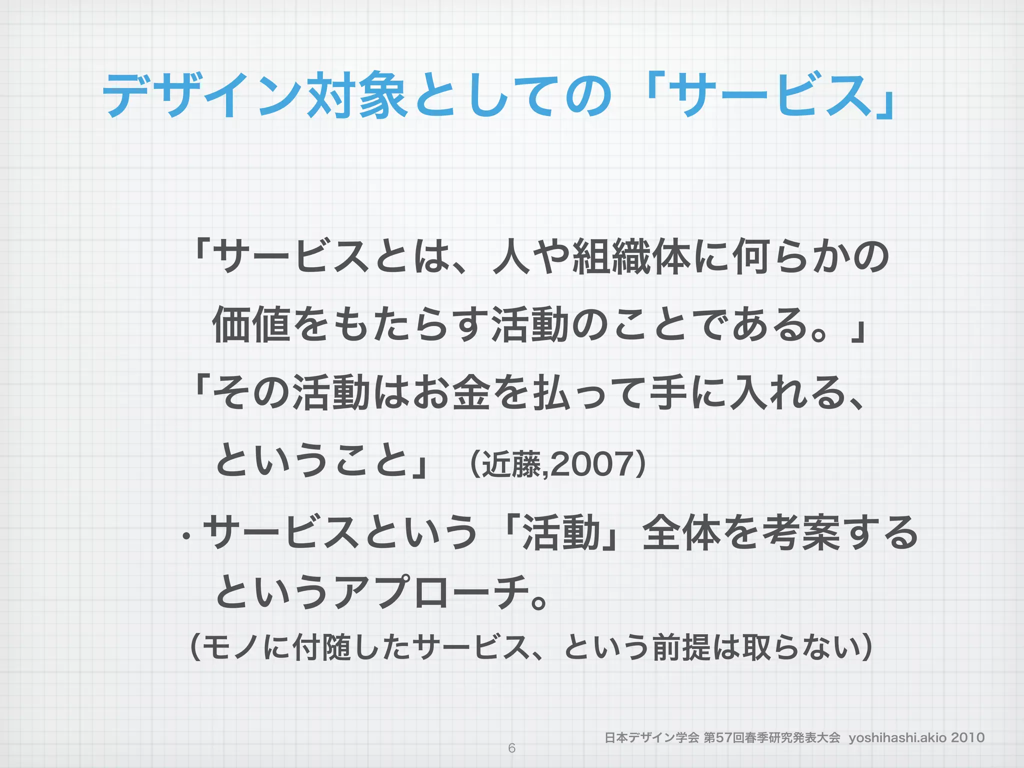 日本デザイン学会 第57回春季研究発表大会 yoshihashi.akio 2010
デザイン対象としての「サービス」
「サービスとは、人や組織体に何らかの
 価値をもたらす活動のことである。」
「その活動はお金を払って手に入れる、
 ということ」（近藤,2007）
・サービスという「活動」全体を考案する
 というアプローチ。
（モノに付随したサービス、という前提は取らない）
6
 