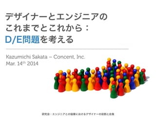デザイナーとエンジニアの
これまでとこれから：
D/E問題を考える
Kazumichi Sakata – Concent, Inc.
Mar. 14th 2014
研究会：エンジニアとの協業におけるデザイナーの役割と自負
 