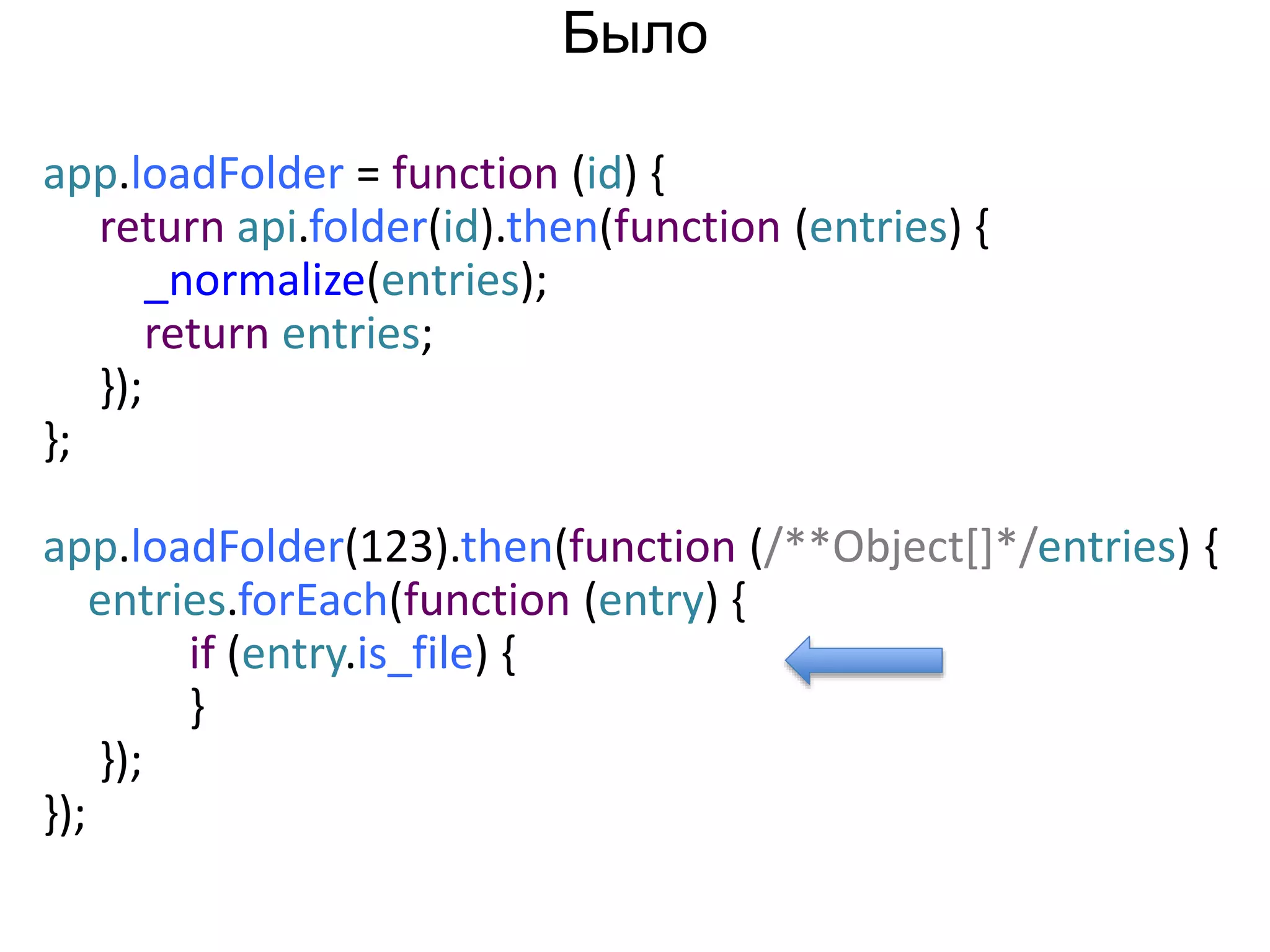 app.loadFolder = function (id) { 
return api.folder(id).then(function (entries) { 
_normalize(entries); 
return entries; 
}); 
}; 
app.loadFolder(123).then(function (/**Object[]*/entries) { 
entries.forEach(function (entry) { 
if (entry.is_file) { 
} 
}); 
}); 
Было 
 