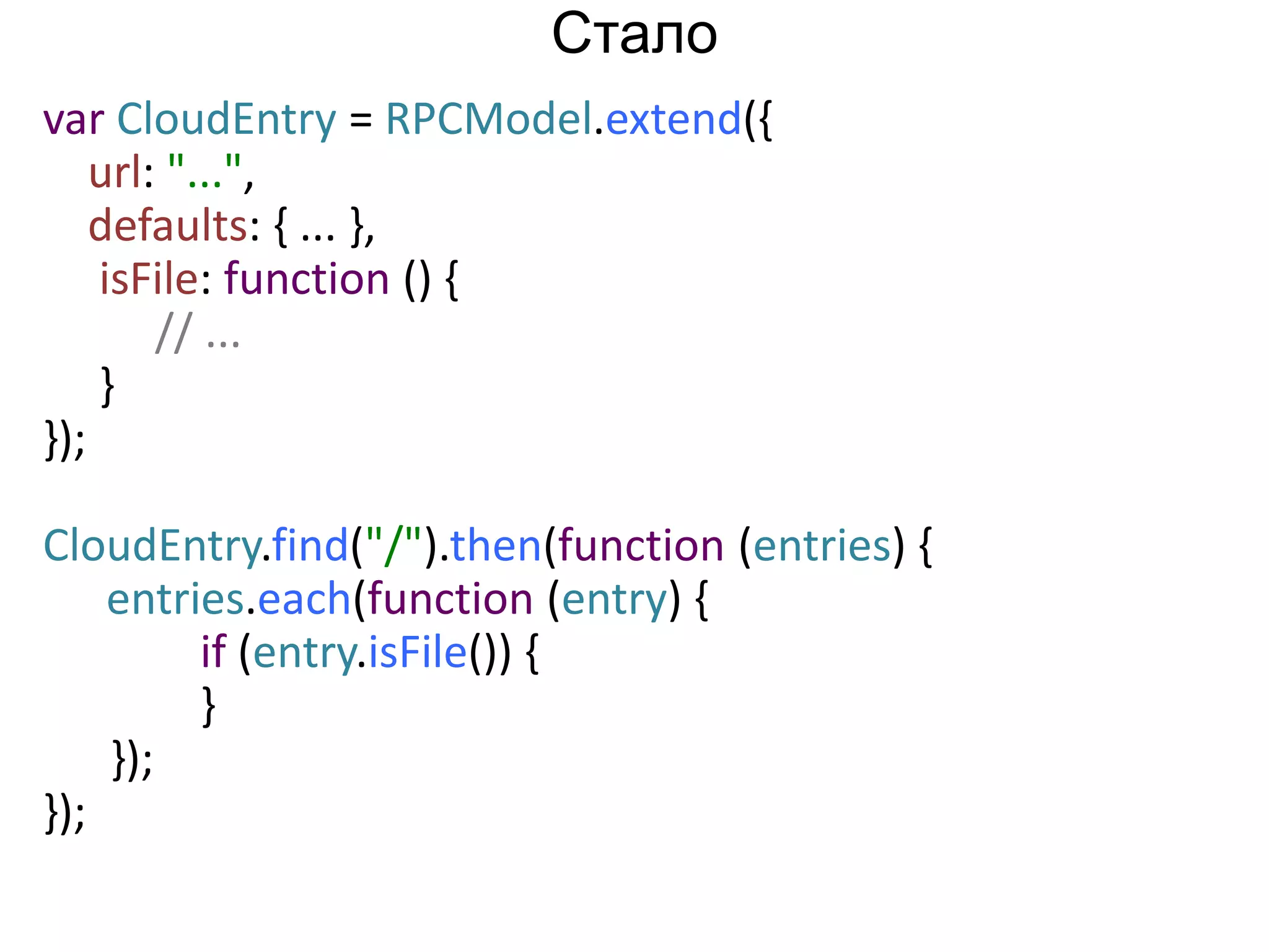 var CloudEntry = RPCModel.extend({ 
url: "...", 
defaults: { ... }, 
isFile: function () { 
// ... 
} 
}); 
CloudEntry.find("/").then(function (entries) { 
entries.each(function (entry) { 
if (entry.isFile()) { 
} 
}); 
}); 
Стало 
 