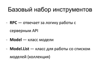 Базовый набор инструментов 
- RPC — отвечает за логику работы с 
серверным API 
- Model — класс модели 
- Model.List — класс для работы со списком 
моделей (коллекция) 
 