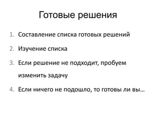 Готовые решения 
1. Составление списка готовых решений 
2. Изучение списка 
3. Если решение не подходит, пробуем 
изменить задачу 
4. Если ничего не подошло, то готовы ли вы… 
 
