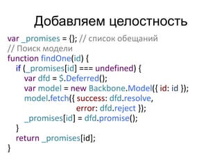 Добавляем целостность 
var _promises = {}; // список обещаний 
// Поиск модели 
function findOne(id) { 
if (_promises[id] === undefined) { 
var dfd = $.Deferred(); 
var model = new Backbone.Model({ id: id }); 
model.fetch({ success: dfd.resolve, 
error: dfd.reject }); 
_promises[id] = dfd.promise(); 
} 
return _promises[id]; 
} 
 