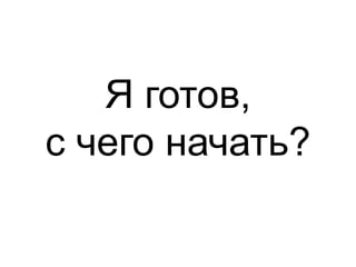 Я готов, 
с чего начать? 
 