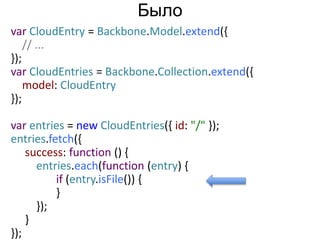 var CloudEntry = Backbone.Model.extend({ 
// ... 
}); 
var CloudEntries = Backbone.Collection.extend({ 
model: CloudEntry 
}); 
var entries = new CloudEntries({ id: "/" }); 
entries.fetch({ 
success: function () { 
entries.each(function (entry) { 
if (entry.isFile()) { 
} 
}); 
} 
}); 
Было 
 