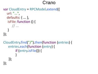 var CloudEntry = RPCModel.extend({ 
url: "...", 
defaults: { ... }, 
isFile: function () { 
// ... 
} 
}); 
CloudEntry.find("/").then(function (entries) { 
entries.each(function (entry) { 
if (entry.isFile()) { 
} 
}); 
}); 
Стало 
 