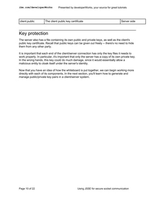 ibm.com/developerWorks           Presented by developerWorks, your source for great tutorials




client.public         The client public key certificate                                 Server side



Key protection
The server also has a file containing its own public and private keys, as well as the client's
public key certificate. Recall that public keys can be given out freely -- there's no need to hide
them from any other party.

It is important that each end of the client/server connection has only the key files it needs to
work properly. In particular, it's important that only the server has a copy of its own private key.
In the wrong hands, this key could do much damage, since it would essentially allow a
malicious entity to cloak itself under the server's identity.

Now that you have an idea of how the whiteboard is put together, we can begin working more
directly with each of its components. In the next section, you'll learn how to generate and
manage public/private key pairs in a client/server system.




Page 10 of 22                                     Using JSSE for secure socket communication
 