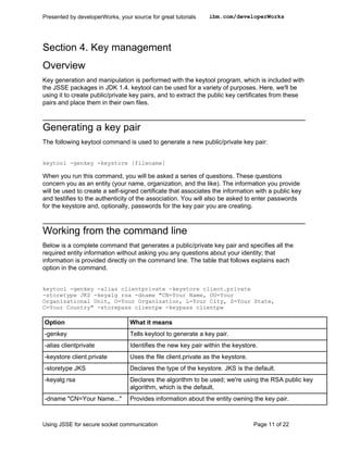 Presented by developerWorks, your source for great tutorials    ibm.com/developerWorks




Section 4. Key management
Overview
Key generation and manipulation is performed with the keytool program, which is included with
the JSSE packages in JDK 1.4. keytool can be used for a variety of purposes. Here, we'll be
using it to create public/private key pairs, and to extract the public key certificates from these
pairs and place them in their own files.



Generating a key pair
The following keytool command is used to generate a new public/private key pair:


keytool -genkey -keystore [filename]

When you run this command, you will be asked a series of questions. These questions
concern you as an entity (your name, organization, and the like). The information you provide
will be used to create a self-signed certificate that associates the information with a public key
and testifies to the authenticity of the association. You will also be asked to enter passwords
for the keystore and, optionally, passwords for the key pair you are creating.



Working from the command line
Below is a complete command that generates a public/private key pair and specifies all the
required entity information without asking you any questions about your identity; that
information is provided directly on the command line. The table that follows explains each
option in the command.


keytool -genkey -alias clientprivate -keystore client.private
-storetype JKS -keyalg rsa -dname "CN=Your Name, OU=Your
Organizational Unit, O=Your Organization, L=Your City, S=Your State,
C=Your Country" -storepass clientpw -keypass clientpw

Option                            What it means
-genkey                           Tells keytool to generate a key pair.
-alias clientprivate              Identifies the new key pair within the keystore.
-keystore client.private          Uses the file client.private as the keystore.
-storetype JKS                    Declares the type of the keystore. JKS is the default.
-keyalg rsa                       Declares the algorithm to be used; we're using the RSA public key
                                  algorithm, which is the default.
-dname "CN=Your Name..."          Provides information about the entity owning the key pair.



Using JSSE for secure socket communication                                        Page 11 of 22
 