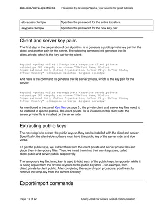 ibm.com/developerWorks           Presented by developerWorks, your source for great tutorials




-storepass clientpw              Specifies the password for the entire keystore.
-keypass clientpw                Specifies the password for the new key pair.



Client and server key pairs
The first step in the preparation of our algorithm is to generate a public/private key pair for the
client and another pair for the server. The following command will generate the file
client.private, which is the key pair for the client:


keytool -genkey -alias clientprivate -keystore client.private
-storetype JKS -keyalg rsa -dname "CN=Your Name, OU=Your
Organizational Unit, O=Your Organization, L=Your City, S=Your State,
C=Your Country" -storepass clientpw -keypass clientpw

And here is the command to generate the file server.private, which is the key pair for the
server:


keytool -genkey -alias serverprivate -keystore server.private
-storetype JKS -keyalg rsa -dname "CN=Your Name, OU=Your
Organizational Unit, O=Your Organization, L=Your City, S=Your State,
C=Your Country" -storepass serverpw -keypass serverpw

As mentioned in the panel Key files on page 9 , the private client and server key files need to
be installed in specific places. The client.private file is installed on the client side; the
server.private file is installed on the server side.



Extracting public keys
The next step is to extract the public keys so they can be installed with the client and server.
Specifically, the client-side software must have the public key of the server side, and vice
versa.

To get the public keys, we extract them from the client.private and server.private files and
place them in temporary files. Then, we insert them into their own keystores, called
client.public and server.public, respectively.

The temporary key file, temp.key, is used to hold each of the public keys, temporarily, while it
is being copied from the private keystore to the public keystore -- for example, from
client.private to client.public. After completing the export/import procedure, you'll want to
remove the temp.key from the current directory.



Export/import commands


Page 12 of 22                                     Using JSSE for secure socket communication
 