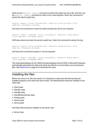 Presented by developerWorks, your source for great tutorials   ibm.com/developerWorks




We'll use the keytool -export command to extract the public key into a file, and then use
the keytool -import command to insert it into a new keystore. Here's the command to
extract the client's public key:


keytool -export -alias clientprivate -keystore client.private -file
temp.key -storepass clientpw

And here's the command to insert the client's private key into its own keystore:


keytool -import -noprompt -alias clientpublic -keystore client.public
-file temp.key -storepass public

We'll also extract and store the server's public key. Here's the command to extract the key:


keytool -export -alias serverprivate -keystore server.private -file
temp.key -storepass serverpw

And here's the command to place it in its own keystore:


keytool -import -noprompt -alias serverpublic -keystore server.public
-file temp.key -storepass public

The script generatekeys.sh (for UNIX) and generatekeys.bat (for DOS or Microsoft Windows)
automatically generates the client and server key files for you and cleans up any temporary
files. See Resources on page 20 to download the script.



Installing the files
Before we move on to the next section, it's important to make sure that the key files are
installed properly on the client and server ends. The following files should be installed on the
client side:

•   Client.class
•   Client$1.class
•   Client$2.class
•   Client$ClientCanvas.class
•   Posting.class
•   client.private
•   server.public

And these files should be installed on the server side:

• Server.class



Using JSSE for secure socket communication                                     Page 13 of 22
 