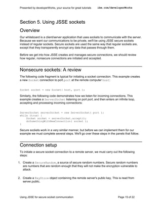 Presented by developerWorks, your source for great tutorials   ibm.com/developerWorks




 Section 5. Using JSSE sockets
 Overview
 Our whiteboard is a client/server application that uses sockets to communicate with the server.
 Because we want our communications to be private, we'll be using JSSE secure sockets
 instead of regular sockets. Secure sockets are used the same way that regular sockets are,
 except that they transparently encrypt any data that passes through them.

 Before we get into how JSSE creates and manages secure connections, we should review
 how regular, nonsecure connections are initiated and accepted.



 Nonsecure sockets: A review
 The following code fragment is typical for initiating a socket connection. This example creates
 a new Socket connection to port port at the remote computer host:


 Socket socket = new Socket( host, port );

 Similarly, the following code demonstrates how we listen for incoming connections. This
 example creates a ServerSocket listening on port port, and then enters an infinite loop,
 accepting and processing incoming connections:


 ServerSocket serverSocket = new ServerSocket( port );
 while (true) {
     Socket socket = serverSocket.accept();
     doSomethingWithNewConnection( socket );
 }

 Secure sockets work in a very similar manner, but before we can implement them for our
 example we must complete several steps. We'll go over these steps in the panels that follow.



 Connection setup
 To initiate a secure socket connection to a remote server, we must carry out the following
 steps:

1. Create a SecureRandom, a source of secure random numbers. Secure random numbers
   are numbers that are random enough that they will not make the encryption vulnerable to
   attack.

2. Create a KeyStore object containing the remote server's public key. This is read from
   server.public.




 Using JSSE for secure socket communication                                   Page 15 of 22
 