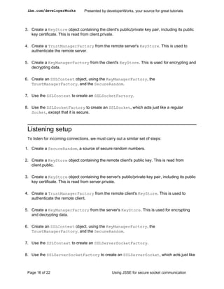 ibm.com/developerWorks           Presented by developerWorks, your source for great tutorials




3. Create a KeyStore object containing the client's public/private key pair, including its public
   key certificate. This is read from client.private.

4. Create a TrustManagerFactory from the remote server's KeyStore. This is used to
   authenticate the remote server.

5. Create a KeyManagerFactory from the client's KeyStore. This is used for encrypting and
   decrypting data.

6. Create an SSLContext object, using the KeyManagerFactory, the
   TrustManagerFactory, and the SecureRandom.

7. Use the SSLContext to create an SSLSocketFactory.

8. Use the SSLSocketFactory to create an SSLSocket, which acts just like a regular
   Socket, except that it is secure.



 Listening setup
 To listen for incoming connections, we must carry out a similar set of steps:

1. Create a SecureRandom, a source of secure random numbers.

2. Create a KeyStore object containing the remote client's public key. This is read from
   client.public.

3. Create a KeyStore object containing the server's public/private key pair, including its public
   key certificate. This is read from server.private.

4. Create a TrustManagerFactory from the remote client's KeyStore. This is used to
   authenticate the remote client.

5. Create a KeyManagerFactory from the server's KeyStore. This is used for encrypting
   and decrypting data.

6. Create an SSLContext object, using the KeyManagerFactory, the
   TrustManagerFactory, and the SecureRandom.

7. Use the SSLContext to create an SSLServerSocketFactory.

8. Use the SSLServerSocketFactory to create an SSLServerSocket, which acts just like



 Page 16 of 22                                    Using JSSE for secure socket communication
 
