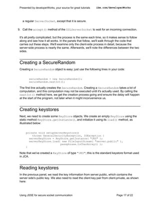 Presented by developerWorks, your source for great tutorials   ibm.com/developerWorks




   a regular ServerSocket, except that it is secure.

9. Call the accept() method of the SSLServerSocket to wait for an incoming connection.

 It's all pretty complicated, but the process is the same each time, so it makes sense to follow
 along and see how it all works. In the panels that follow, we'll walk through the code that
 carries out these steps. We'll examine only the client-side process in detail, because the
 server-side process is nearly the same. Afterwards, we'll note the differences between the two
 sides.



 Creating a SecureRandom
 Creating a SecureRandom object is easy; just use the following lines in your code:


         secureRandom = new SecureRandom();
         secureRandom.nextInt();

 The first line actually creates the SecureRandom. Creating a SecureRandom takes a lot of
 computation, and this computation may not be executed until it's actually used. By calling the
 nextInt() method here, we get the creation process going and ensure the delay will happen
 at the start of the program, not later when it might inconvenience us.



 Creating keystores
 Next, we need to create some KeyStore objects. We create an empty KeyStore using the
 static method KeyStore.getInstance(), and initialize it using its load() method, as
 illustrated below:


      private void setupServerKeystore()
          throws GeneralSecurityException, IOException {
        serverKeyStore = KeyStore.getInstance( "JKS" );
        serverKeyStore.load( new FileInputStream( "server.public" ),
                            passphrase.toCharArray() );
      }

 Note that we've created a KeyStore of type "JKS"; this is the standard keystore format used
 in JCA.



 Reading keystores
 In the previous panel, we read the key information from server.public, which contains the
 server side's public key. We also need to read the client key pair from client.private, as shown
 here:



 Using JSSE for secure socket communication                                    Page 17 of 22
 
