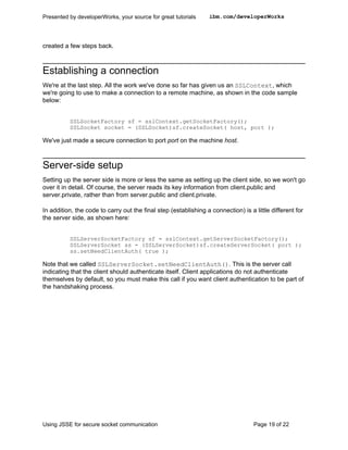 Presented by developerWorks, your source for great tutorials     ibm.com/developerWorks




created a few steps back.



Establishing a connection
We're at the last step. All the work we've done so far has given us an SSLContext, which
we're going to use to make a connection to a remote machine, as shown in the code sample
below:


          SSLSocketFactory sf = sslContext.getSocketFactory();
          SSLSocket socket = (SSLSocket)sf.createSocket( host, port );

We've just made a secure connection to port port on the machine host.



Server-side setup
Setting up the server side is more or less the same as setting up the client side, so we won't go
over it in detail. Of course, the server reads its key information from client.public and
server.private, rather than from server.public and client.private.

In addition, the code to carry out the final step (establishing a connection) is a little different for
the server side, as shown here:


          SSLServerSocketFactory sf = sslContext.getServerSocketFactory();
          SSLServerSocket ss = (SSLServerSocket)sf.createServerSocket( port );
          ss.setNeedClientAuth( true );

Note that we called SSLServerSocket.setNeedClientAuth(). This is the server call
indicating that the client should authenticate itself. Client applications do not authenticate
themselves by default, so you must make this call if you want client authentication to be part of
the handshaking process.




Using JSSE for secure socket communication                                         Page 19 of 22
 