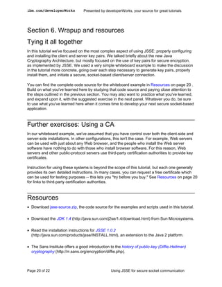 ibm.com/developerWorks           Presented by developerWorks, your source for great tutorials




Section 6. Wrapup and resources
Tying it all together
In this tutorial we've focused on the most complex aspect of using JSSE: properly configuring
and installing the client and server key pairs. We talked briefly about the new Java
Cryptography Architecture, but mostly focused on the use of key pairs for secure encryption,
as implemented by JSSE. We used a very simple whiteboard example to make the discussion
in the tutorial more concrete, going over each step necessary to generate key pairs, properly
install them, and initiate a secure, socket-based client/server connection.

You can find the complete code source for the whiteboard example in Resources on page 20 .
Build on what you've learned here by studying that code source and paying close attention to
the steps outlined in the previous section. You may also want to practice what you've learned,
and expand upon it, with the suggested exercise in the next panel. Whatever you do, be sure
to use what you've learned here when it comes time to develop your next secure socket-based
application.



Further exercises: Using a CA
In our whiteboard example, we've assumed that you have control over both the client-side and
server-side installations. In other configurations, this isn't the case. For example, Web servers
can be used with just about any Web browser, and the people who install the Web server
software have nothing to do with those who install browser software. For this reason, Web
servers and other public-protocol servers use third-party certification authorities to provide key
certificates.

Instruction for using these systems is beyond the scope of this tutorial, but each one generally
provides its own detailed instructions. In many cases, you can request a free certificate which
can be used for testing purposes -- this lets you "try before you buy." See Resources on page 20
for links to third-party certification authorities.



Resources
• Download jsse-source.zip, the code source for the examples and scripts used in this tutorial.

• Download the JDK 1.4 (http://java.sun.com/j2se/1.4/download.html) from Sun Microsystems.

• Read the installation instructions for JSSE 1.0.2
  (http://java.sun.com/products/jsse/INSTALL.html), an extension to the Java 2 platform.

• The Sans Institute offers a good introduction to the history of public-key (Diffie-Hellman)
  cryptography (http://rr.sans.org/encryption/diffie.php).



Page 20 of 22                                    Using JSSE for secure socket communication
 