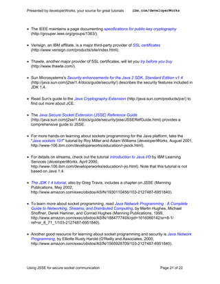 Presented by developerWorks, your source for great tutorials    ibm.com/developerWorks




• The IEEE maintains a page documenting specifications for public-key cryptography
  (http://grouper.ieee.org/groups/1363/).

• Verisign, an IBM affiliate, is a major third-party provider of SSL certificates
  (http://www.verisign.com/products/site/index.html).

• Thawte, another major provider of SSL certificates, will let you try before you buy
  (http://www.thawte.com/).

• Sun Microsystems's Security enhancements for the Java 2 SDK, Standard Edition v1.4
  (http://java.sun.com/j2se/1.4/docs/guide/security/) describes the security features included in
  JDK 1.4.

• Read Sun's guide to the Java Cryptography Extension (http://java.sun.com/products/jce/) to
  find out more about JCE.

• The Java Secure Socket Extension (JSSE) Reference Guide
  (http://java.sun.com/j2se/1.4/docs/guide/security/jsse/JSSERefGuide.html) provides a
  comprehensive guide to JSSE.

• For more hands-on learning about sockets programming for the Java platform, take the
  "Java sockets 101" tutorial by Roy Miller and Adam Williams (developerWorks, August 2001,
  http://www-106.ibm.com/developerworks/education/r-jsock.html).

• For details on streams, check out the tutorial Introduction to Java I/O by IBM Learning
  Services (developerWorks, April 2000,
  http://www-106.ibm.com/developerworks/education/r-jio.html). Note that this tutorial is not
  based on Java 1.4.

• The JDK 1.4 tutorial, also by Greg Travis, includes a chapter on JSSE (Manning
  Publications, May 2002,
  http://www.amazon.com/exec/obidos/ASIN/1930110456/103-2127487-6951840).

• To learn more about socket programming, read Java Network Programming : A Complete
  Guide to Networking, Streams, and Distributed Computing, by Merlin Hughes, Michael
  Shoffner, Derek Hamner, and Conrad Hughes (Manning Publications, 1999,
  http://www.amazon.com/exec/obidos/ASIN/188477749X/qid=1016060142/sr=8-1/
  ref=sr_8_71_1/103-2127487-6951840).

• Another good resource for learning about socket programming and security is Java Network
  Programming, by Elliotte Rusty Harold (O'Reilly and Associates, 2000,
  http://www.amazon.com/exec/obidos/ASIN/1565928709/103-2127487-6951840).




Using JSSE for secure socket communication                                          Page 21 of 22
 