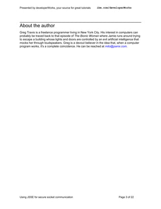 Presented by developerWorks, your source for great tutorials   ibm.com/developerWorks




About the author
Greg Travis is a freelance programmer living in New York City. His interest in computers can
probably be traced back to that episode of The Bionic Woman where Jamie runs around trying
to escape a building whose lights and doors are controlled by an evil artificial intelligence that
mocks her through loudspeakers. Greg is a devout believer in the idea that, when a computer
program works, it's a complete coincidence. He can be reached at mito@panix.com.




Using JSSE for secure socket communication                                      Page 3 of 22
 