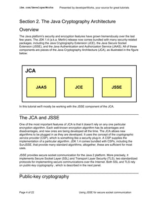 ibm.com/developerWorks          Presented by developerWorks, your source for great tutorials




Section 2. The Java Cryptography Architecture
Overview
The Java platform's security and encryption features have grown tremendously over the last
few years. The JDK 1.4 (a.k.a. Merlin) release now comes bundled with many security-related
packages, including the Java Cryptography Extension (JCE), the Java Secure Socket
Extension (JSSE), and the Java Authentication and Authorization Service (JAAS). All of these
components are pieces of the Java Cryptography Architecture (JCA), as illustrated in the figure
below:




In this tutorial we'll mostly be working with the JSSE component of the JCA.



The JCA and JSSE
One of the most important features of JCA is that it doesn't rely on any one particular
encryption algorithm. Each well-known encryption algorithm has its advantages and
disadvantages, and new ones are being developed all the time. The JCA allows new
algorithms to be plugged in as they are developed. It uses the concept of the cryptographic
service provider (CSP), which is something like a security plug-in. A CSP supplies the
implementation of a particular algorithm. JDK 1.4 comes bundled with CSPs, including the
SunJSSE, that provide many standard algorithms; altogether, these are sufficient for most
uses.

JSSE provides secure socket communication for the Java 2 platform. More precisely, it
implements Secure Socket Layer (SSL) and Transport Layer Security (TLS), two standardized
protocols for implementing secure communications over the Internet. Both SSL and TLS rely
on public-key cryptography , which is described in the next panel.



Public-key cryptography


Page 4 of 22                                    Using JSSE for secure socket communication
 