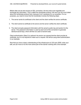 ibm.com/developerWorks            Presented by developerWorks, your source for great tutorials




 Before data can be sent across an SSL connection, the two ends must negotiate and
 exchange key information. This is called the handshake protocol. We won't go into much detail
 about the handshake protocol here, because it isn't necessary for our purposes. For our
 purposes, you need to know that the handshake involves the following steps:

1. The server sends its certificate to the client and the client verifies the server certificate.

2. The client sends its certificate to the server and the server verifies the client certificate.

3. The client encrypts password information with the server's public key and sends it to the
   server. This password information is used by each end of the connection to generate
   identical secret keys, which will then be used to transmit data.

 Client authentication (Step 2) is optional: the server can request that the client provide its
 certificate, but it is not required to make such a request. We will be using client authentication
 in our example.

 Now that you have a basic understanding of the infrastructure of JCA and JSSE under your
 belt, we can move on to the more active part of the tutorial: working with a live example.




 Page 6 of 22                                       Using JSSE for secure socket communication
 