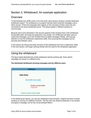 Presented by developerWorks, your source for great tutorials   ibm.com/developerWorks




Section 3. Whiteboard: An example application
Overview
To demonstrate how JSSE works in the real world, we're going to employ a simple distributed
whiteboard system. The whiteboard is a program that lets users write text messages onto a
blank canvas. These text messages then appear on the canvases of other users who are
connected to the same whiteboard server. This allows people in different locations to
communicate.

Because we're more interested in the security aspects of this program than in the whiteboard
functionality itself, we'll keep the application very simple. Our whiteboard will allow users to
create text messages, but it will not allow them to delete messages. Mostly, we'll just pay
attention to how the whiteboard implements JSSE, thus ensuring that messages can be
securely sent between users.

In this section we discuss the basic structure of the whiteboard and how it implements JSSE.
In the next section, we'll begin working directly with the code for the whiteboard application.



Using the whiteboard
The figure below illustrates the simple whiteboard we'll be working with. Each client's
messages are shown in a different color.

The distributed whiteboard showing messages sent by different users




In the following two figures, you see two whiteboard client windows. Imagine that each of these
windows is running on a different machine. The first user has clicked somewhere in his window
and typed a message, but he has not yet pressed Return.




Using JSSE for secure socket communication                                      Page 7 of 22
 