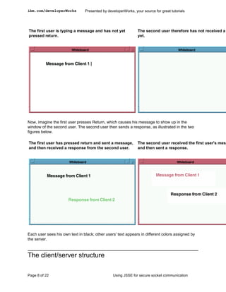ibm.com/developerWorks          Presented by developerWorks, your source for great tutorials




The first user is typing a message and has not yet             The second user therefore has not received a
pressed return.                                                yet.




Now, imagine the first user presses Return, which causes his message to show up in the
window of the second user. The second user then sends a response, as illustrated in the two
figures below.

The first user has pressed return and sent a message,          The second user received the first user's mess
and then received a response from the second user.             and then sent a response.




Each user sees his own text in black; other users' text appears in different colors assigned by
the server.



The client/server structure

Page 8 of 22                                    Using JSSE for secure socket communication
 