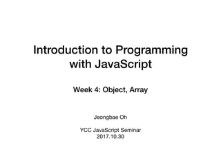 Introduction to Programming
with JavaScript
Week 4: Object, Array
Jeongbae Oh

YCC JavaScript Seminar

2017.10.30
 