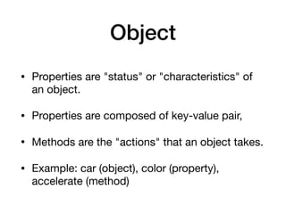 Object
• Properties are "status" or "characteristics" of
an object.

• Properties are composed of key-value pair,

• Methods are the "actions" that an object takes.

• Example: car (object), color (property),
accelerate (method)
 