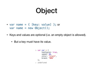 Object
• var name = { [key: value] }; or  
var name = new Object(); 

• Keys and values are optional (i.e. an empty object is allowed).

• But a key must have its value.
 