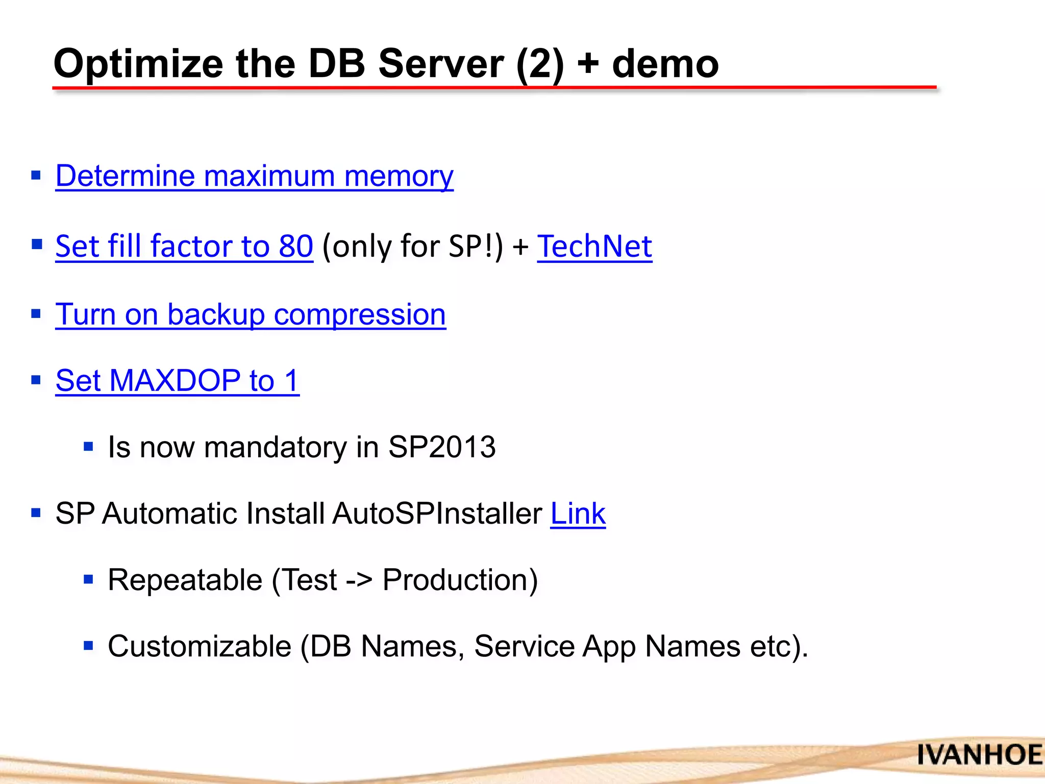 Optimize the DB Server (2) + demo
 Determine maximum memory
 Set fill factor to 80 (only for SP!) + TechNet
 Turn on backup compression
 Set MAXDOP to 1
 Is now mandatory in SP2013
 SP Automatic Install AutoSPInstaller Link
 Repeatable (Test -> Production)
 Customizable (DB Names, Service App Names etc).
 