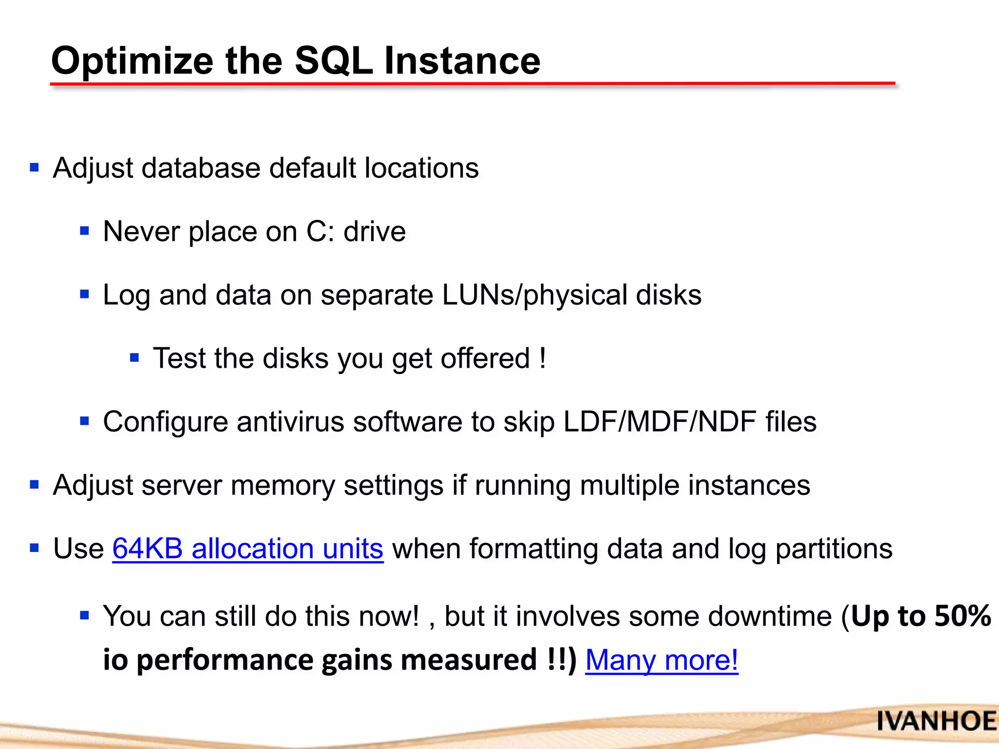 Optimize the SQL Instance
 Adjust database default locations
 Never place on C: drive
 Log and data on separate LUNs/physical disks
 Test the disks you get offered !
 Configure antivirus software to skip LDF/MDF/NDF files
 Adjust server memory settings if running multiple instances
 Use 64KB allocation units when formatting data and log partitions
 You can still do this now! , but it involves some downtime (Up to 50%
io performance gains measured !!) Many more!
 