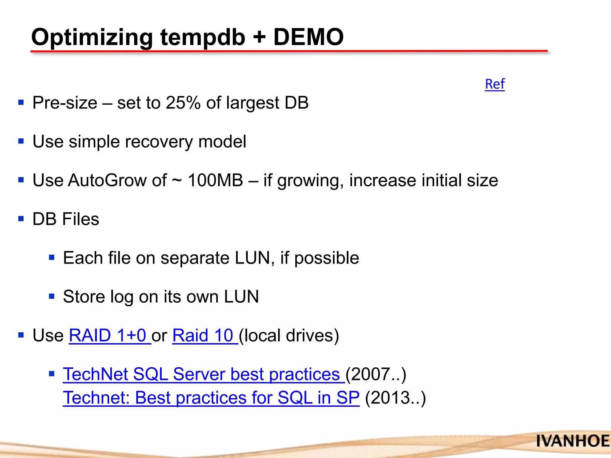 Optimizing tempdb + DEMO
 Pre-size – set to 25% of largest DB
 Use simple recovery model
 Use AutoGrow of ~ 100MB – if growing, increase initial size
 DB Files
 Each file on separate LUN, if possible
 Store log on its own LUN
 Use RAID 1+0 or Raid 10 (local drives)
 TechNet SQL Server best practices (2007..)
Technet: Best practices for SQL in SP (2013..)
Ref
 