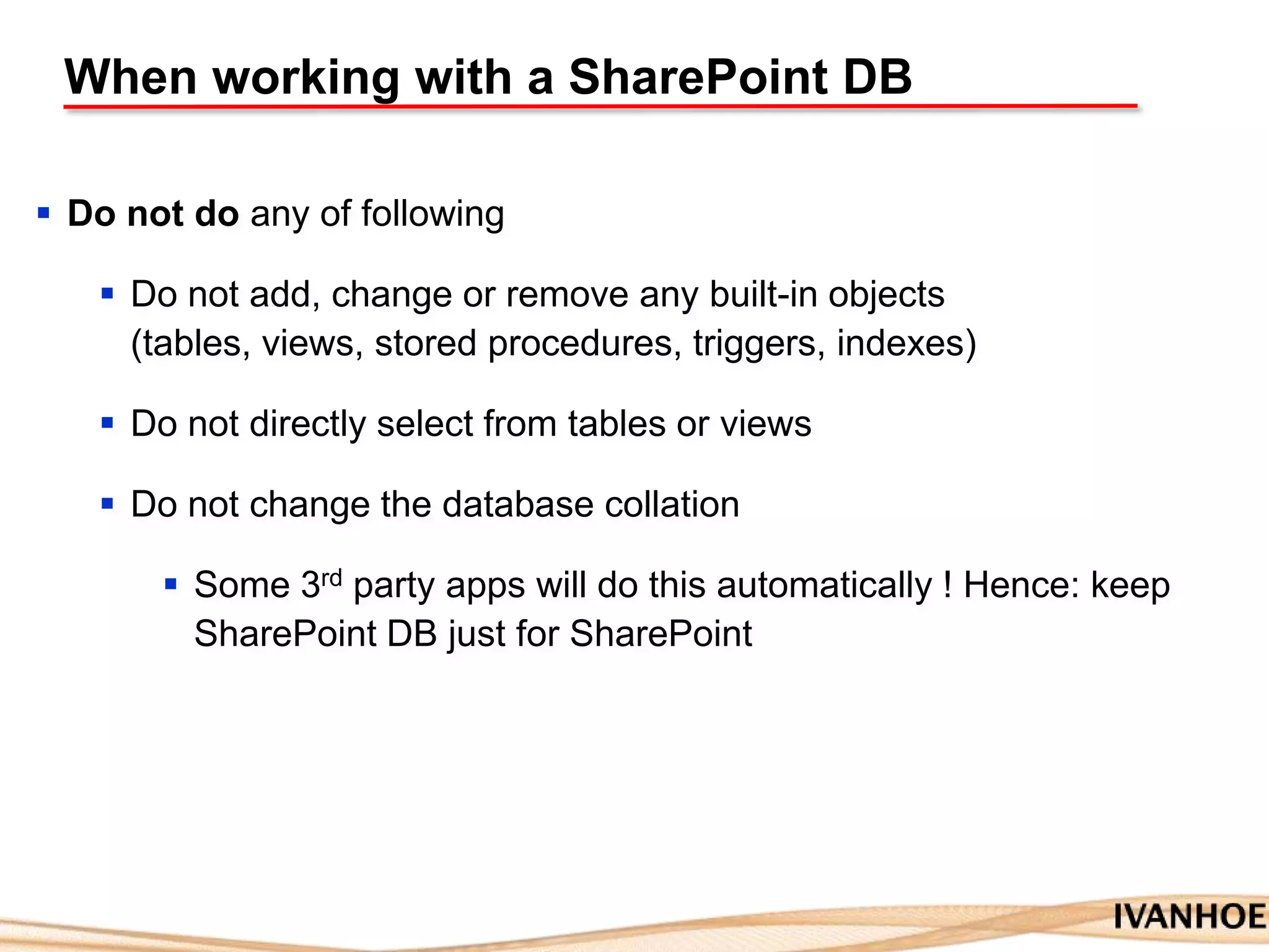 When working with a SharePoint DB
 Do not do any of following
 Do not add, change or remove any built-in objects
(tables, views, stored procedures, triggers, indexes)
 Do not directly select from tables or views
 Do not change the database collation
 Some 3rd party apps will do this automatically ! Hence: keep
SharePoint DB just for SharePoint
 