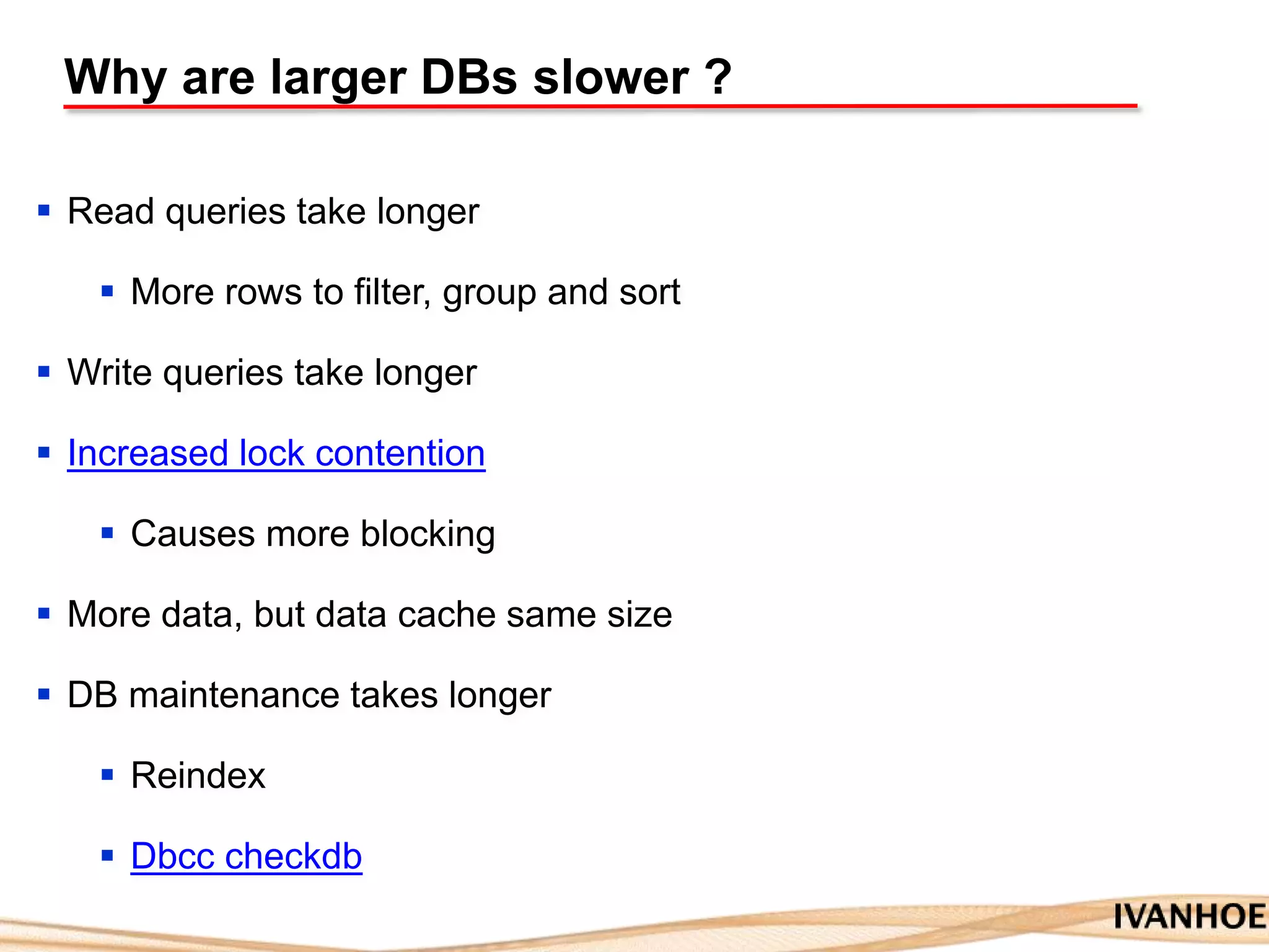 Why are larger DBs slower ?
 Read queries take longer
 More rows to filter, group and sort
 Write queries take longer
 Increased lock contention
 Causes more blocking
 More data, but data cache same size
 DB maintenance takes longer
 Reindex
 Dbcc checkdb
 