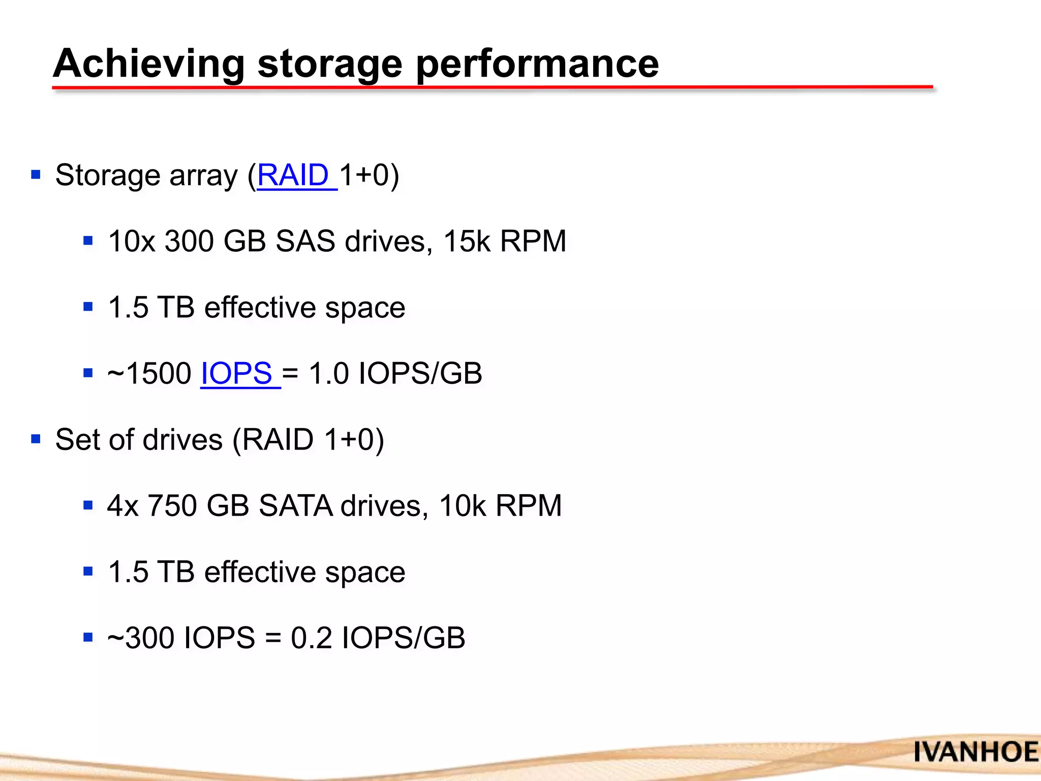 Achieving storage performance
 Storage array (RAID 1+0)
 10x 300 GB SAS drives, 15k RPM
 1.5 TB effective space
 ~1500 IOPS = 1.0 IOPS/GB
 Set of drives (RAID 1+0)
 4x 750 GB SATA drives, 10k RPM
 1.5 TB effective space
 ~300 IOPS = 0.2 IOPS/GB
 
