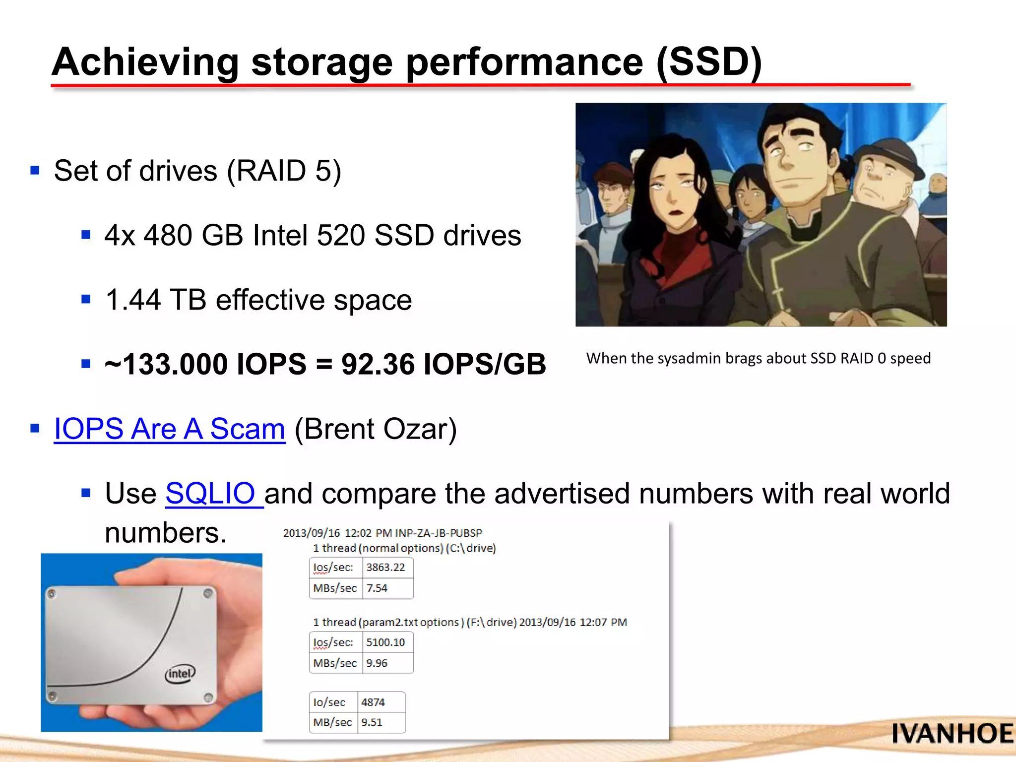 Achieving storage performance (SSD)
 Set of drives (RAID 5)
 4x 480 GB Intel 520 SSD drives
 1.44 TB effective space
 ~133.000 IOPS = 92.36 IOPS/GB
 IOPS Are A Scam (Brent Ozar)
 Use SQLIO and compare the advertised numbers with real world
numbers.
When the sysadmin brags about SSD RAID 0 speed
 