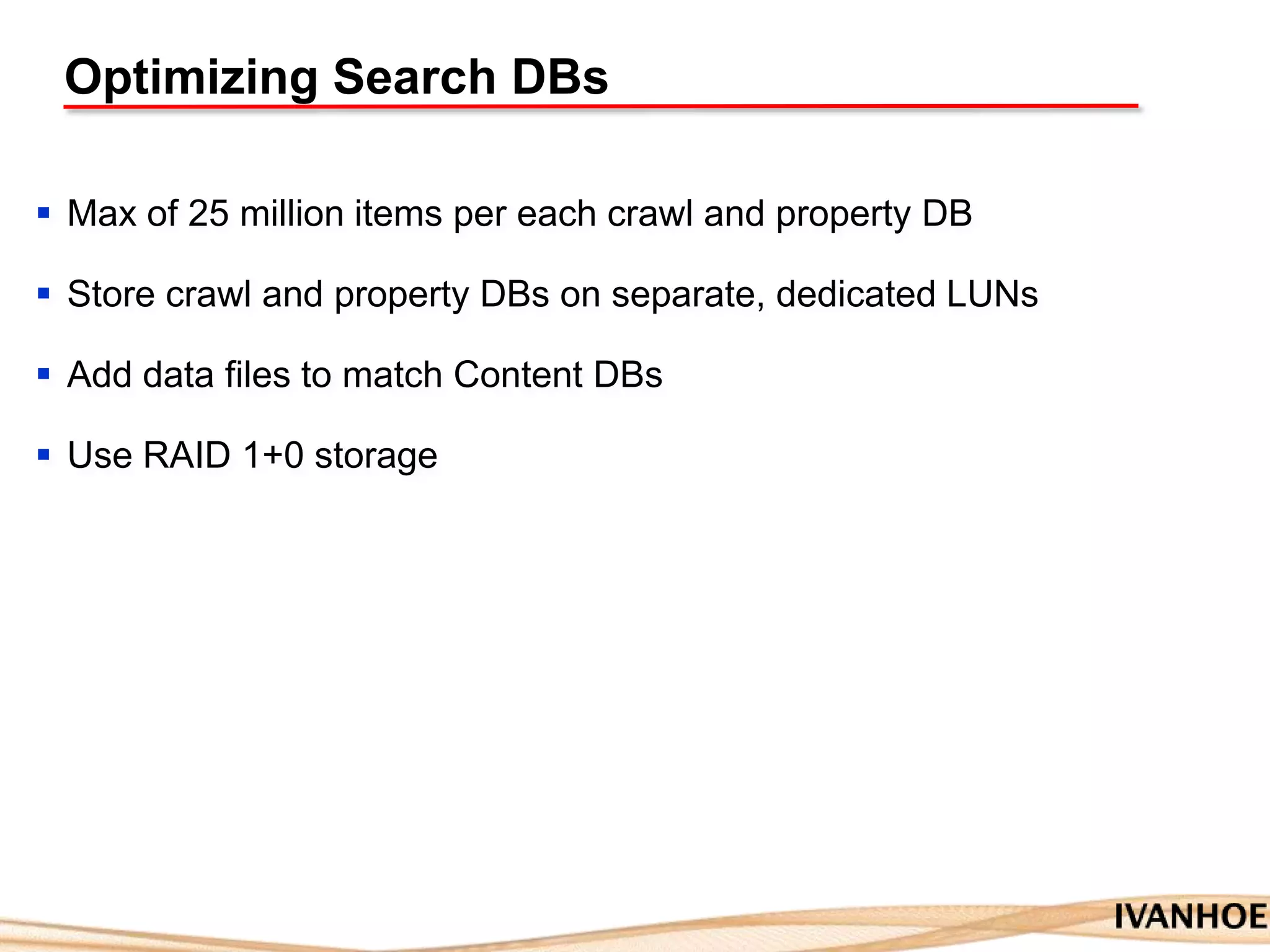 Optimizing Search DBs
 Max of 25 million items per each crawl and property DB
 Store crawl and property DBs on separate, dedicated LUNs
 Add data files to match Content DBs
 Use RAID 1+0 storage
 