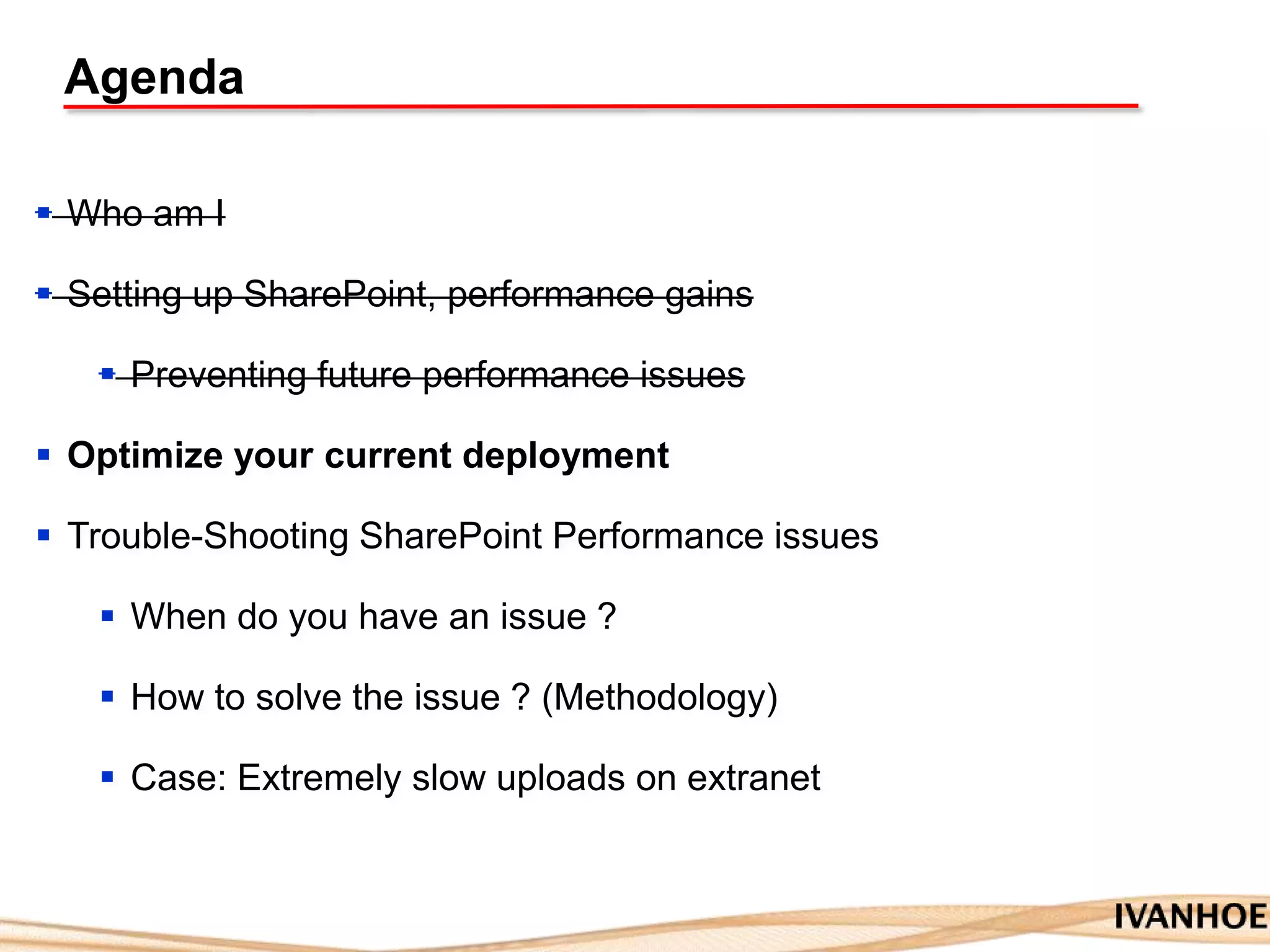 Agenda
 Who am I
 Setting up SharePoint, performance gains
 Preventing future performance issues
 Optimize your current deployment
 Trouble-Shooting SharePoint Performance issues
 When do you have an issue ?
 How to solve the issue ? (Methodology)
 Case: Extremely slow uploads on extranet
 