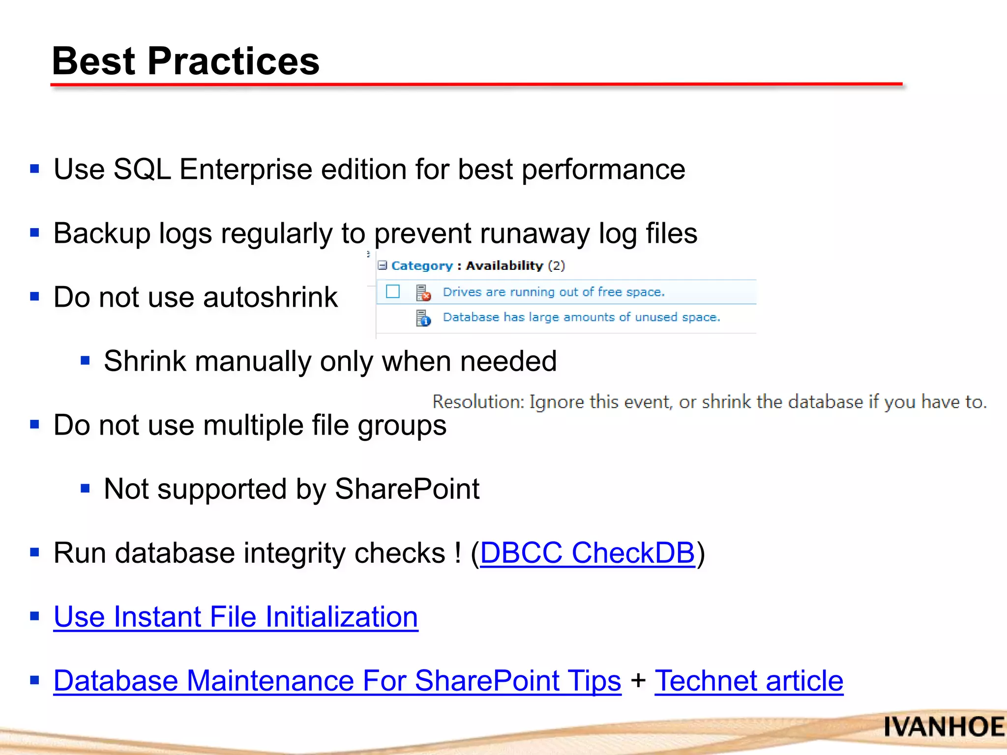 Best Practices
 Use SQL Enterprise edition for best performance
 Backup logs regularly to prevent runaway log files
 Do not use autoshrink
 Shrink manually only when needed
 Do not use multiple file groups
 Not supported by SharePoint
 Run database integrity checks ! (DBCC CheckDB)
 Use Instant File Initialization
 Database Maintenance For SharePoint Tips + Technet article
 