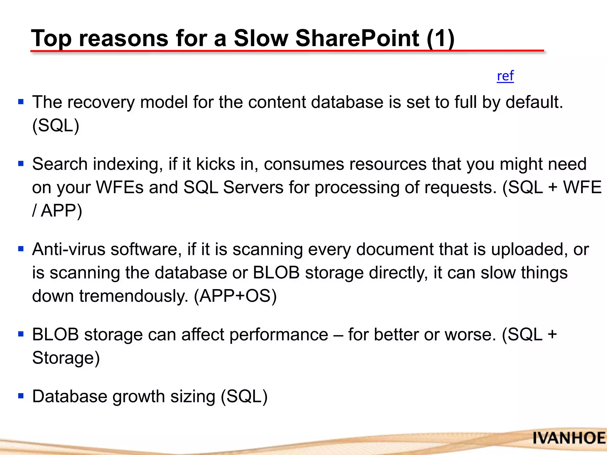 Top reasons for a Slow SharePoint (1)
 The recovery model for the content database is set to full by default.
(SQL)
 Search indexing, if it kicks in, consumes resources that you might need
on your WFEs and SQL Servers for processing of requests. (SQL + WFE
/ APP)
 Anti-virus software, if it is scanning every document that is uploaded, or
is scanning the database or BLOB storage directly, it can slow things
down tremendously. (APP+OS)
 BLOB storage can affect performance – for better or worse. (SQL +
Storage)
 Database growth sizing (SQL)
ref
 