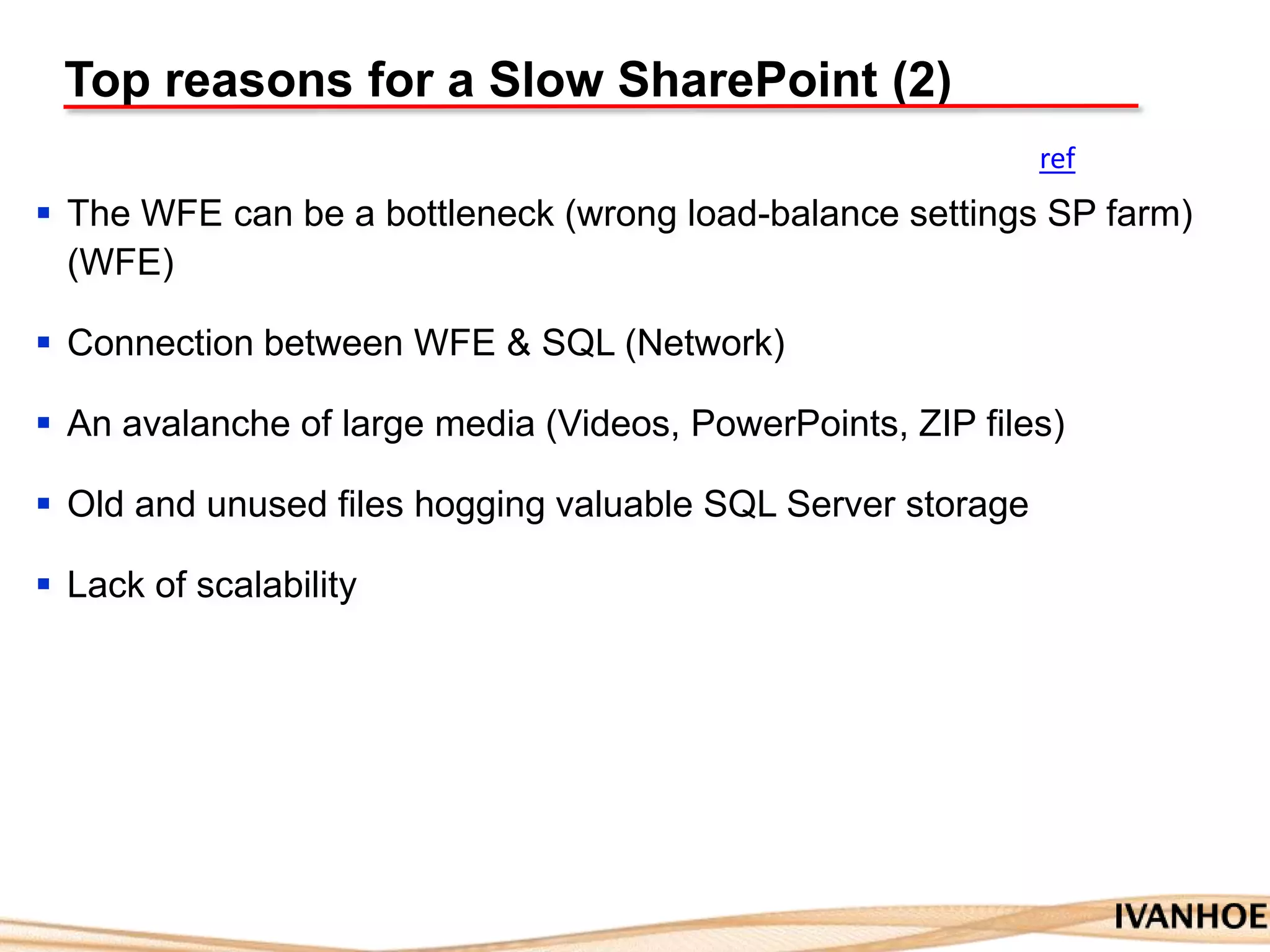 Top reasons for a Slow SharePoint (2)
 The WFE can be a bottleneck (wrong load-balance settings SP farm)
(WFE)
 Connection between WFE & SQL (Network)
 An avalanche of large media (Videos, PowerPoints, ZIP files)
 Old and unused files hogging valuable SQL Server storage
 Lack of scalability
ref
 
