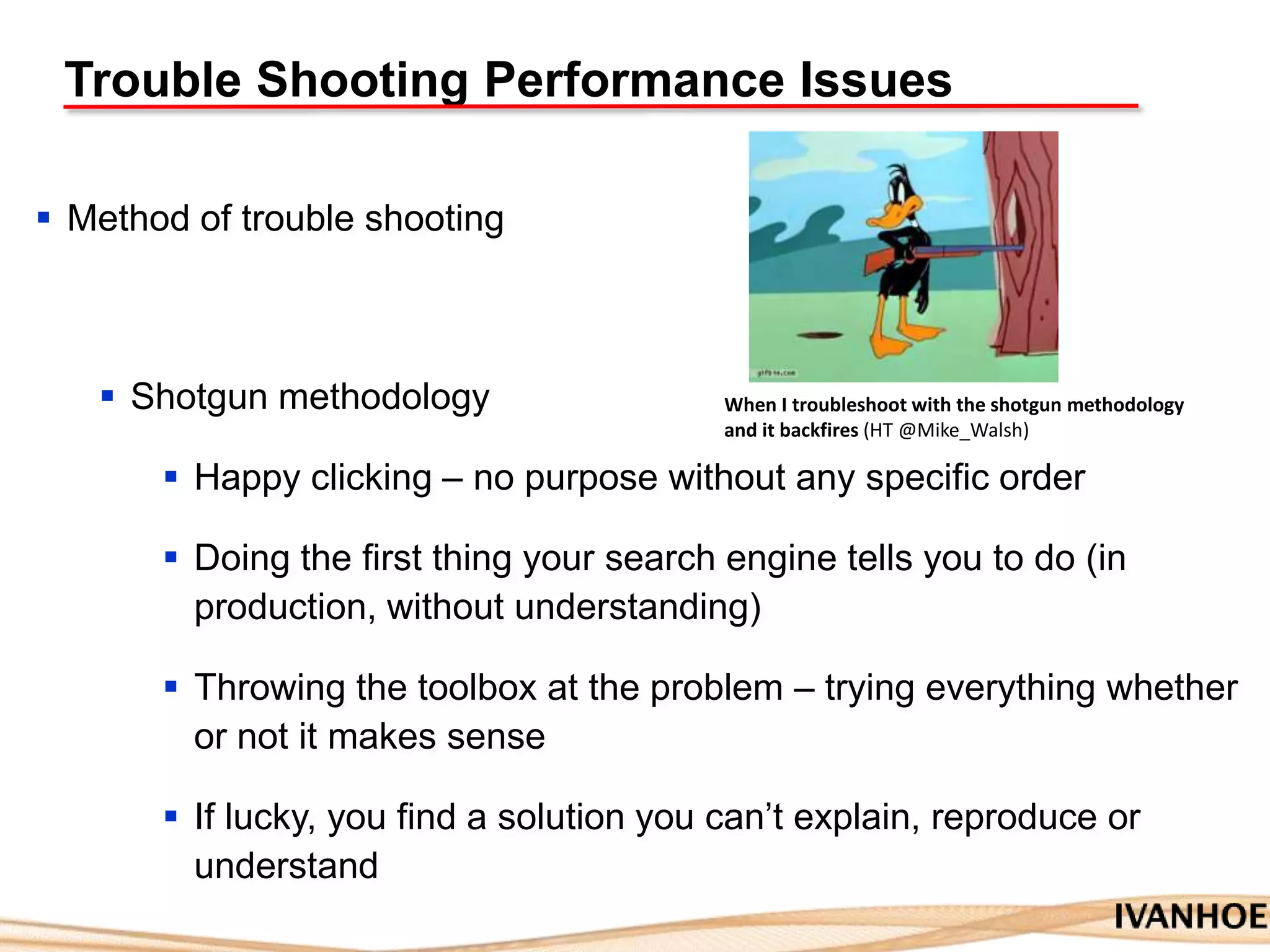 Trouble Shooting Performance Issues
 Method of trouble shooting
 Shotgun methodology
 Happy clicking – no purpose without any specific order
 Doing the first thing your search engine tells you to do (in
production, without understanding)
 Throwing the toolbox at the problem – trying everything whether
or not it makes sense
 If lucky, you find a solution you can‟t explain, reproduce or
understand
When I troubleshoot with the shotgun methodology
and it backfires (HT @Mike_Walsh)
 