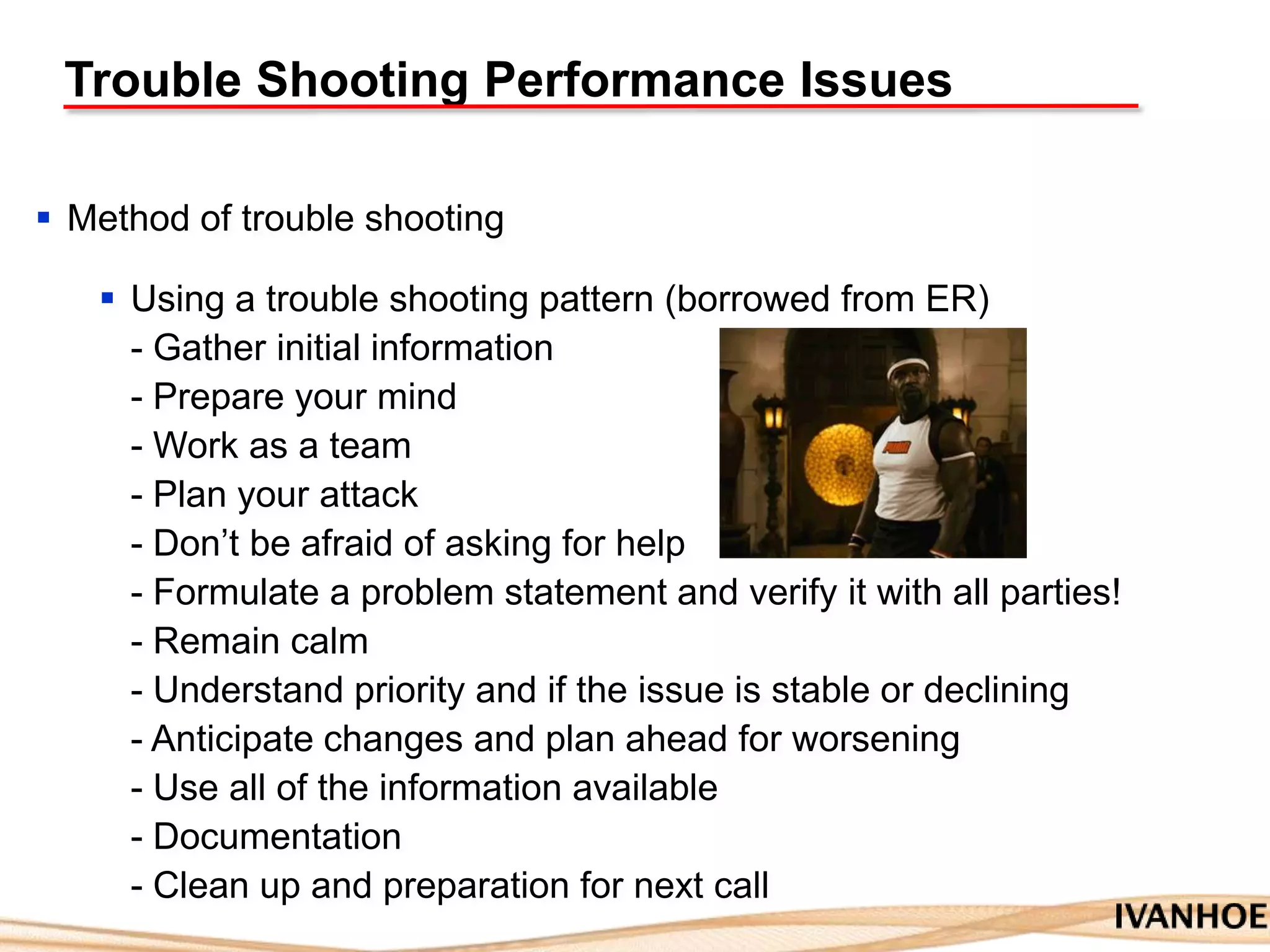 Trouble Shooting Performance Issues
 Method of trouble shooting
 Using a trouble shooting pattern (borrowed from ER)
- Gather initial information
- Prepare your mind
- Work as a team
- Plan your attack
- Don‟t be afraid of asking for help
- Formulate a problem statement and verify it with all parties!
- Remain calm
- Understand priority and if the issue is stable or declining
- Anticipate changes and plan ahead for worsening
- Use all of the information available
- Documentation
- Clean up and preparation for next call
 