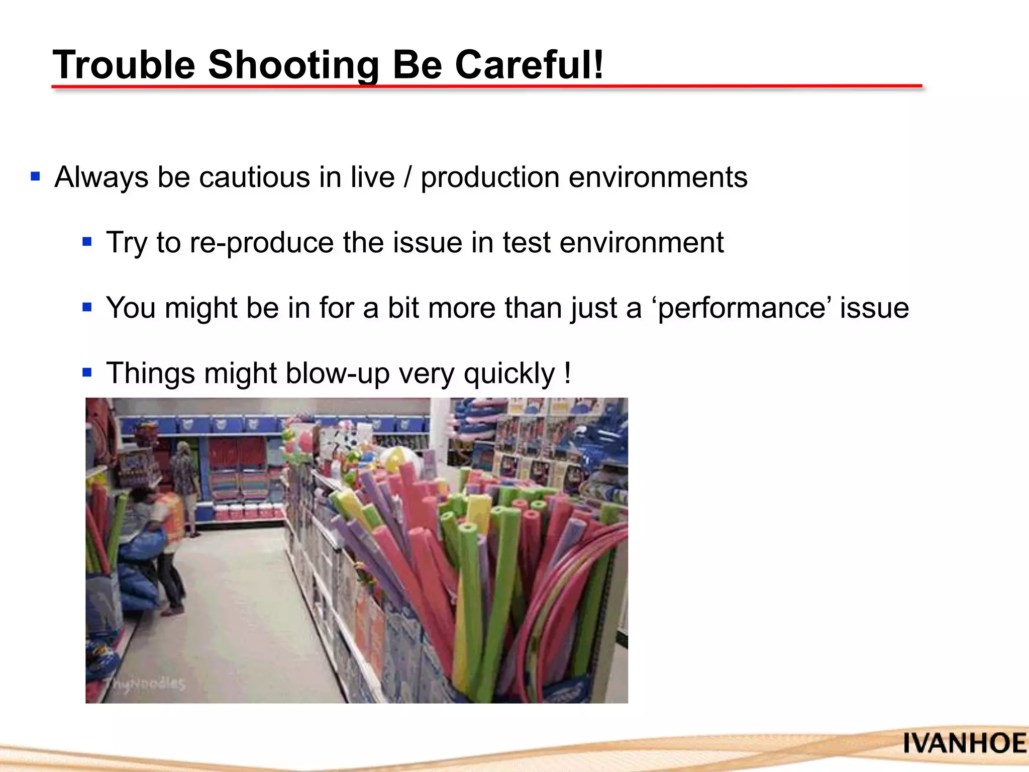Trouble Shooting Be Careful!
 Always be cautious in live / production environments
 Try to re-produce the issue in test environment
 You might be in for a bit more than just a „performance‟ issue
 Things might blow-up very quickly !
 