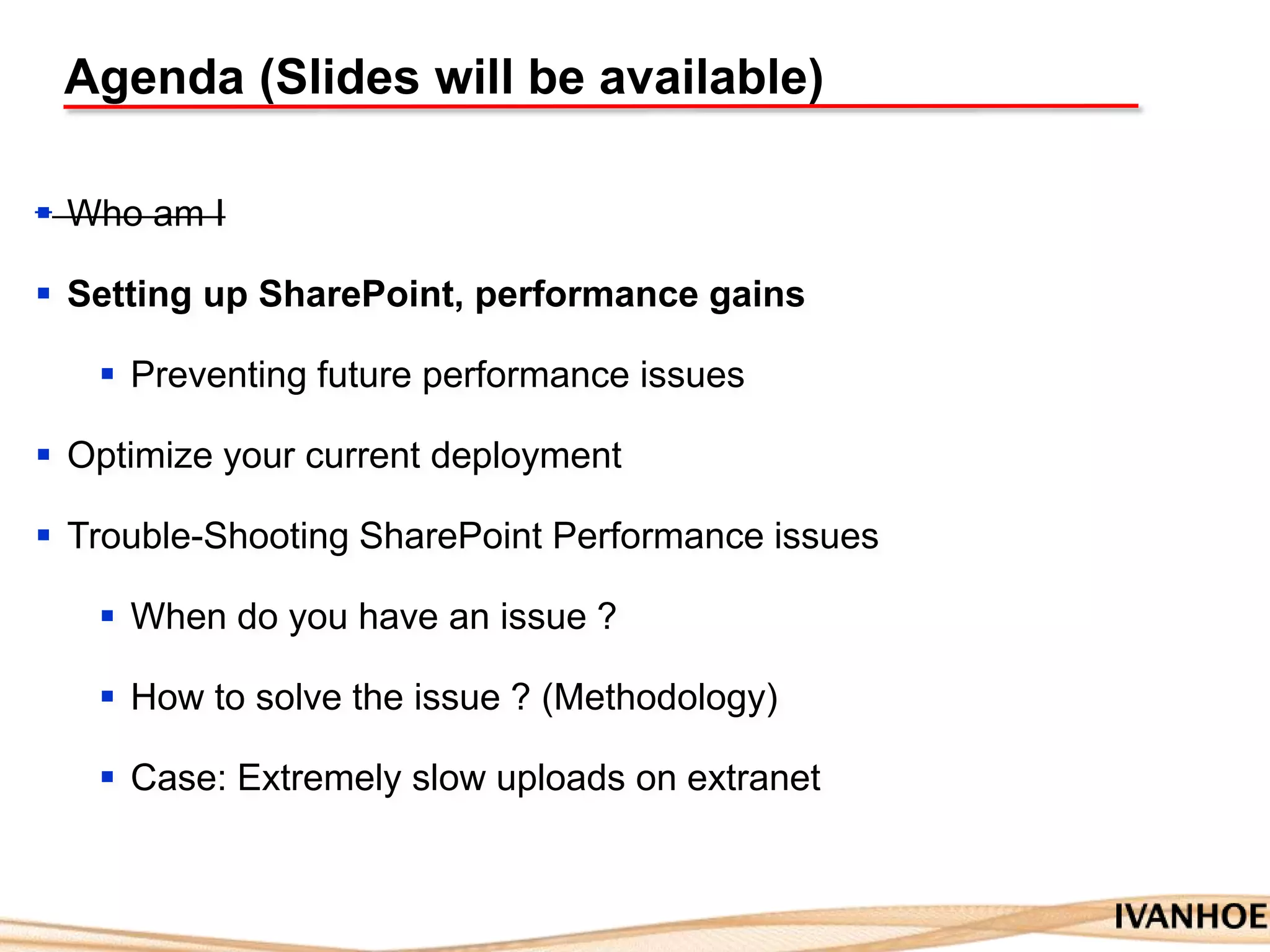 Agenda (Slides will be available)
 Who am I
 Setting up SharePoint, performance gains
 Preventing future performance issues
 Optimize your current deployment
 Trouble-Shooting SharePoint Performance issues
 When do you have an issue ?
 How to solve the issue ? (Methodology)
 Case: Extremely slow uploads on extranet
 